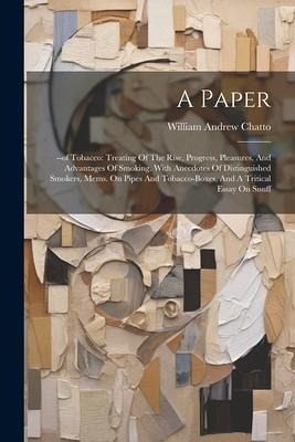 A Paper: --of Tobacco: Treating Of The Rise, Progress, Pleasures, And Advantages Of Smoking. With Anecdotes Of Distinguished Sm A Paper: --of Tobacco: Treating Of The Rise, Progress, Pleasures, And Advantages Of Smoking. With Anecdotes Of Distinguished Sm