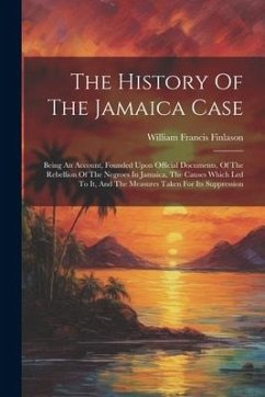 The History Of The Jamaica Case: Being An Account, Founded Upon Official Documents, Of The Rebellion Of The Negroes In Jamaica, The Causes Which Led T - Finlason, William Francis