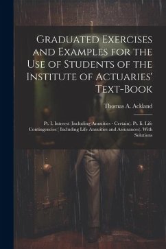 Graduated Exercises and Examples for the Use of Students of the Institute of Actuaries' Text-Book: Pt. I. Interest (Including Annuities - Certain). Pt - Ackland, Thomas A.