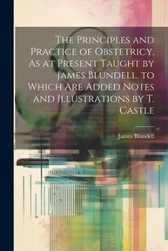 Cover The Principles and Practice of Obstetricy, As at Present Taught by James Blundell. to Which Are Added Notes and Illustrations by T. Castle