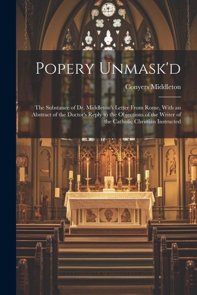 Popery Unmask'd: The Substance of Dr. Middleton's Letter From Rome, With an Abstract of the Doctor's Reply to the Objections of the Wri Popery Unmask'd: The Substance of Dr. Middleton's Letter From Rome, With an Abstract of the Doctor's Reply to the Objections of the Wri