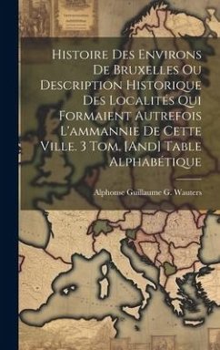 Histoire Des Environs De Bruxelles Ou Description Historique Des Localités Qui Formaient Autrefois L'ammannie De Cette Ville. 3 Tom. [And] Table Alpha - Wauters, Alphonse Guillaume G.