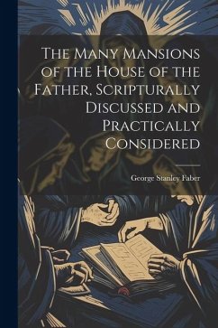 The Many Mansions of the House of the Father, Scripturally Discussed and Practically Considered - Faber, George Stanley