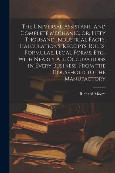 The Universal Assistant, and Complete Mechanic, or, Fifty Thousand Industrial Facts, Calculations, Receipts, Rules, Formulae, Legal Forms, Etc., With Nearly All Occupations in Every Business, From the Household to the Manufactory The Universal Assistant, and Complete Mechanic, or, Fifty Thousand Industrial Facts, Calculations, Receipts, Rules, Formulae, Legal Forms, Etc., With Nearly All Occupations in Every Business, From the Household to the Manufactory
