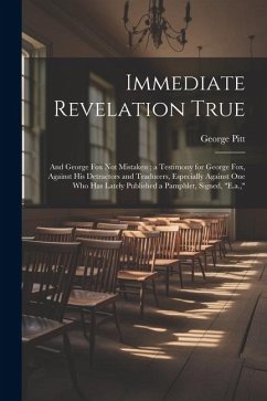 Immediate Revelation True: And George Fox Not Mistaken; a Testimony for George Fox, Against His Detractors and Traducers, Especially Against One - Pitt, George