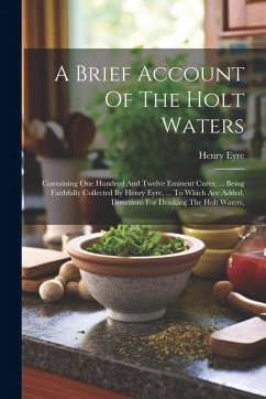 Cover A Brief Account Of The Holt Waters: Containing One Hundred And Twelve Eminent Cures, ... Being Faithfully Collected By Henry Eyre, ... To Which Are Ad