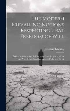 The Modern Prevailing Notions Respecting That Freedom of Will: Which Is Supposed to Be Essential to Moral Agency, Virtue and Vice, Reward and Punishme - Edwards, Jonathan