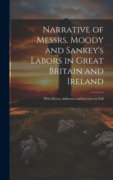 Narrative of Messrs. Moody and Sankey's Labors in Great Britain and Ireland: With Eleven Addresses and Lectures in Full Narrative of Messrs. Moody and Sankey's Labors in Great Britain and Ireland: With Eleven Addresses and Lectures in Full