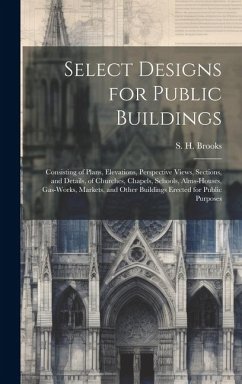 Select Designs for Public Buildings; Consisting of Plans, Elevations, Perspective Views, Sections, and Details, of Churches, Chapels, Schools, Alms-ho - Brooks, S. H.