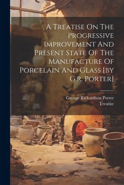 Cover A Treatise On The Progressive Improvement And Present State Of The Manufacture Of Porcelain And Glass [by G.r. Porter]