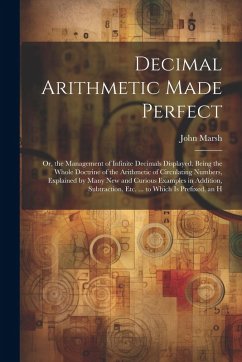 Decimal Arithmetic Made Perfect: Or, the Management of Infinite Decimals Displayed. Being the Whole Doctrine of the Arithmetic of Circulating Numbers, - Marsh, John