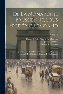 De La Monarchie Prussienne, Sous Frédéric Le Grand: Avec Un Appendice Contenant Des Recherches Sur La Situation Actuelle Des Principales Contrées De L - De Mirabeau, Honoré-Gabriel Riquetti; Mauvillon, Jakob; Laveaux, Jean-Charles