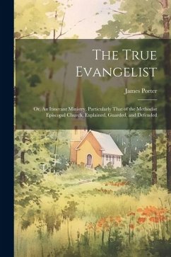 The True Evangelist: Or, An Itinerant Ministry, Particularly That of the Methodist Episcopal Church, Explained, Guarded, and Defended - Porter, James