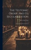 The Teutonic Order And Its Secularization: A Study In The Protestant Revolt