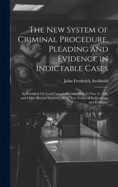 The New System of Criminal Procedure, Pleading and Evidence in Indictable Cases: As Founded On Lord Campbell's Act, 14 & 15 Vict. C. 100, and Other Re - Archbold, John Frederick