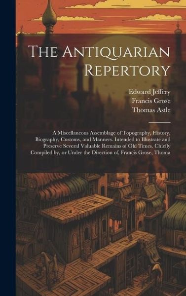 The Antiquarian Repertory: A Miscellaneous Assemblage of Topography, History, Biography, Customs, and Manners. Intended to Illustrate and Preserv The Antiquarian Repertory: A Miscellaneous Assemblage of Topography, History, Biography, Customs, and Manners. Intended to Illustrate and Preserv