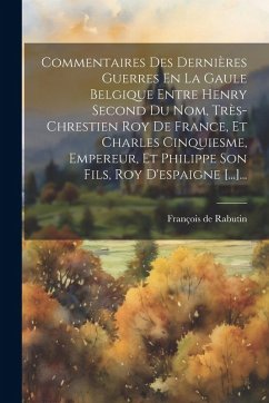 Commentaires Des Dernières Guerres En La Gaule Belgique Entre Henry Second Du Nom, Très-chrestien Roy De France, Et Charles Cinquiesme, Empereur, Et Philippe Son Fils, Roy D'espaigne [...]... - Rabutin, François de