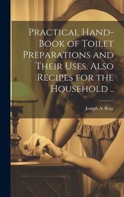 Practical Hand-book of Toilet Preparations and Their Uses. Also Recipes for the Household .. - Begy, Joseph A.