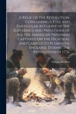 A Relic of the Revolution, Containing a Full and Particular Account of the Sufferings and Privations of all the American Prisoners Captured on the Hig - Herbert, Charles