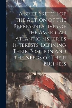 A Brief Sketch of the Action of the Representatives of the American Atlantic Fisheries Interests, Defining Their Position and the Needs of Their Busin - Anonymous