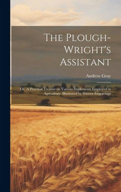 The Plough-wright's Assistant; or, A Practical Treatise on Various Implements Employed in Agriculture. Illustrated by Sixteen Engravings - Gray, Andrew