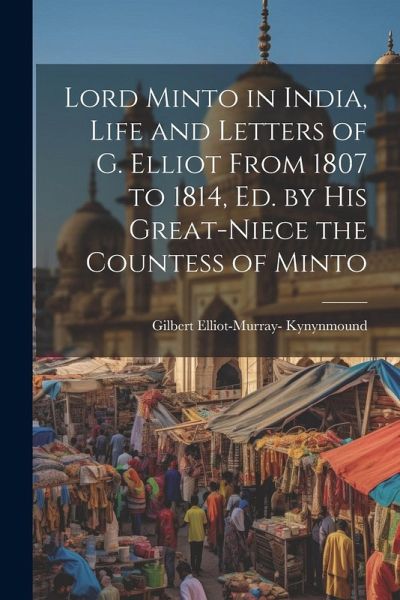 Lord Minto in India, Life and Letters of G. Elliot From 1807 to 1814, Ed. by His Great-Niece the Countess of Minto Lord Minto in India, Life and Letters of G. Elliot From 1807 to 1814, Ed. by His Great-Niece the Countess of Minto