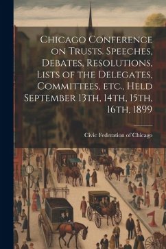 Chicago Conference on Trusts. Speeches, Debates, Resolutions, Lists of the Delegates, Committees, etc., Held September 13th, 14th, 15th, 16th, 1899