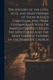 The History of the Lives, Acts, and Martyrdoms of Those Blessed Christians, Who Were Cotemporary With, Or Immediately Succeeded the Apostles As Also t