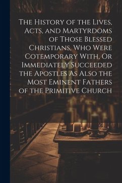 The History of the Lives, Acts, and Martyrdoms of Those Blessed Christians, Who Were Cotemporary With, Or Immediately Succeeded the Apostles As Also t - Anonymous