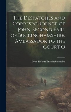 The Despatches and Correspondence of John, Second Earl of Buckinghamshire, Ambassador to the Court O - Buckinghamshire, John Hobart