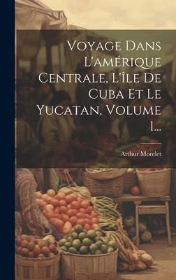 Voyage Dans L'amérique Centrale, L'île De Cuba Et Le Yucatan, Volume 1... Voyage Dans L'amérique Centrale, L'île De Cuba Et Le Yucatan, Volume 1...