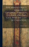 Five Minute Object Sermons to Children, Through Eye-gate and Ear-gate Into the City of Child-soul Five Minute Object Sermons to Children, Through Eye-gate and Ear-gate Into the City of Child-soul