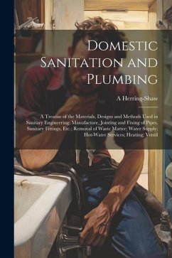 Domestic Sanitation and Plumbing: A Treatise of the Materials, Designs and Methods Used in Sanitary Engineering; Manufacture, Jointing and Fixing of P - Herring-Shaw, A.