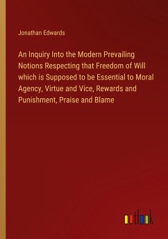 An Inquiry Into the Modern Prevailing Notions Respecting that Freedom of Will which is Supposed to be Essential to Moral Agency, Virtue and Vice, Rewards and Punishment, Praise and Blame - Edwards, Jonathan