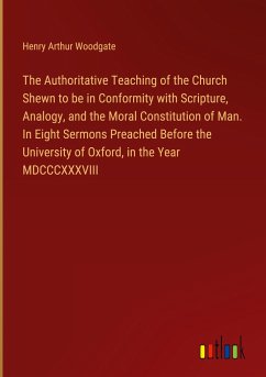 The Authoritative Teaching of the Church Shewn to be in Conformity with Scripture, Analogy, and the Moral Constitution of Man. In Eight Sermons Preached Before the University of Oxford, in the Year MDCCCXXXVIII