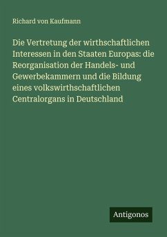 Die Vertretung der wirthschaftlichen Interessen in den Staaten Europas: die Reorganisation der Handels- und Gewerbekammern und die Bildung eines volkswirthschaftlichen Centralorgans in Deutschland - Kaufmann, Richard Von