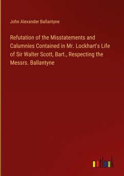 Refutation of the Misstatements and Calumnies Contained in Mr. Lockhart's Life of Sir Walter Scott, Bart., Respecting the Messrs. Ballantyne - Ballantyne, John Alexander