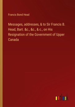 Messages, addresses, & to Sir Francis B. Head, Bart. &c., &c., & c., on His Resignation of the Government of Upper Canada