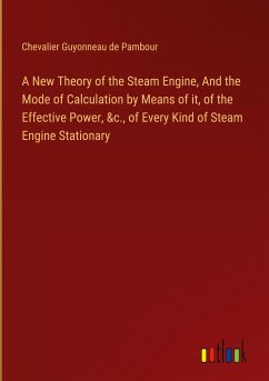 A New Theory of the Steam Engine, And the Mode of Calculation by Means of it, of the Effective Power, &c., of Every Kind of Steam Engine Stationary - Pambour, Chevalier Guyonneau de