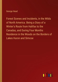 Forest Scenes and Incidents, in the Wilds of North America. Being a Diary of a Winter's Route from Halifax to the Canadas, and During Four Months Residence in the Woods on the Borders of Lakes Huron and Simcoe - Head, George