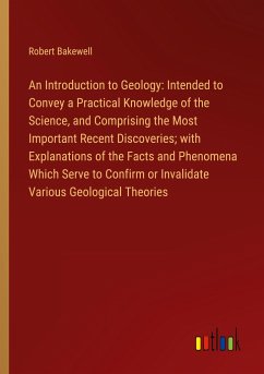 An Introduction to Geology: Intended to Convey a Practical Knowledge of the Science, and Comprising the Most Important Recent Discoveries; with Explanations of the Facts and Phenomena Which Serve to Confirm or Invalidate Various Geological Theories