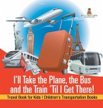 I'll Take the Plane, the Bus and the Train 'Til I Get There! Travel Book for Kids   Children's Transportation Books