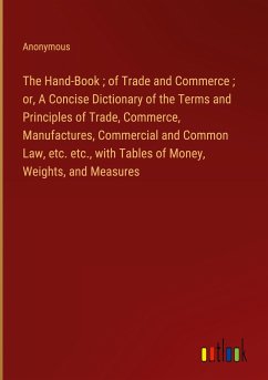 The Hand-Book ; of Trade and Commerce ; or, A Concise Dictionary of the Terms and Principles of Trade, Commerce, Manufactures, Commercial and Common Law, etc. etc., with Tables of Money, Weights, and Measures