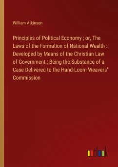 Principles of Political Economy ; or, The Laws of the Formation of National Wealth : Developed by Means of the Christian Law of Government ; Being the Substance of a Case Delivered to the Hand-Loom Weavers' Commission