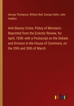 Anti-Slavery Crisis: Policy of Ministers: Reprinted from the Eclectic Review, for April, 1838: with a Postscript on the Debate and Division in the House of Commons, on the 29th and 30th of March Anti-Slavery Crisis: Policy of Ministers: Reprinted from the Eclectic Review, for April, 1838: with a Postscript on the Debate and Division in the House of Commons, on the 29th and 30th of March