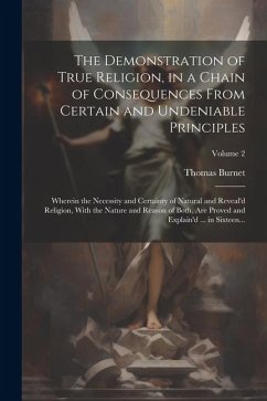 The Demonstration of True Religion, in a Chain of Consequences From Certain and Undeniable Principles: Wherein the Necessity and Certainty of Natural - Burnet, Thomas