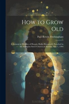 How to Grow Old: A Sermon in Memory of Horatio Hollis Hunnewell, Preached in the Arlington Street Church on Sunday, May 1, 1904 - Frothingham, Paul Revere