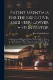 Patent Essentials for the Executive, Engineer, Lawyer and Inventor: A Rudimentary and Practical Treatise On the Nature of Patents, the Mechanism of Th