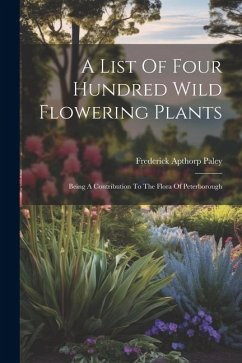 A List Of Four Hundred Wild Flowering Plants: Being A Contribution To The Flora Of Peterborough - Paley, Frederick Apthorp