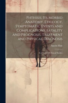 Phthisis; Its Morbid Anatomy, Etiology, Symptomatic Events and Complications, Fatality and Prognosis, Treatment and Physical Diagnosis: In a Series of - Flint, Austin